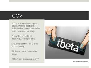 CCV CCV or tbeta is an open source/cross-platform solution for computer vision and machine sensing. Suitable for optical techniques approach. Developed by NUI Group Community. Platform: Mac, Windows, Linux http://ccv.nuigroup.com/ http://vimeo.com/2034557 