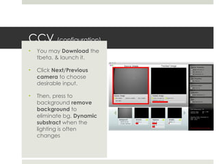 CCV  (configuration) You may  Download  the tbeta. & launch it. Click  Next/Previous camera  to choose desirable input. Then, press to background  remove background  to eliminate bg.  Dynamic substract  when the lighting is often changes  