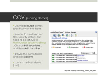 CCV  (running demos) Download  FLASH  demos specifically for the tbeta In order to run demo swf files, security settings first need to be set. Go to  Flash Global Security Settings . Click on  Edit Locations...  and then  Add Location.   Browse the demo folder and click  confirm Launch the flash demo (.swf) http://wiki.nuigroup.com/Getting_Started_with_tbeta 