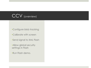 CCV  (overview) Configure blob tracking Calibrate with screen Send signal to XML Flash Allow global security settings in Flash Run Flash demo. 