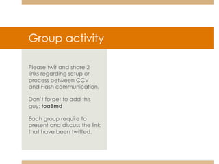 Group activity Please twit and share 2 links regarding setup or process between CCV and Flash communication. Don’t forget to add this guy:  toaBmd Each group require to present and discuss the link that have been twitted. 