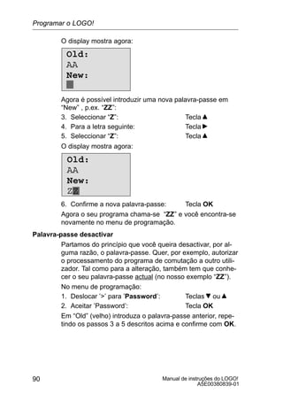 Manual de instruções do LOGO!
A5E00380839-01
90
O display mostra agora:
Old:
AA
New:
Agora é possível introduzir uma nova palavra-passe em
“New” , p.ex. “ZZ”:
3. Seleccionar “Z”: Tecla
4. Para a letra seguinte: Tecla
5. Seleccionar “Z”: Tecla
O display mostra agora:
Old:
AA
New:
ZZ
6. Confirme a nova palavra-passe: Tecla OK
Agora o seu programa chama-se “ZZ” e você encontra-se
novamente no menu de programação.
Palavra-passe desactivar
Partamos do princípio que você queira desactivar, por al-
guma razão, o palavra-passe. Quer, por exemplo, autorizar
o processamento do programa de comutação a outro utili-
zador. Tal como para a alteração, também tem que conhe-
cer o seu palavra-passe actual (no nosso exemplo “ZZ”).
No menu de programação:
1. Deslocar ’’ para ’Password’: Teclas ou
2. Aceitar ’Password’: Tecla OK
Em “Old” (velho) introduza o palavra-passe anterior, repe-
tindo os passos 3 a 5 descritos acima e confirme com OK.
Programar o LOGO!
 