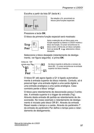 97
Manual de instruções do LOGO!
A5E00380839-01
Escolha a partir da lista SF (tecla B ):
Q1SF
Na relação o Sr. encontrará os
blocos para funções especiais
Pressione a tecla OK.
O bloco da primeira função especial será mostrado:
Trg
Par Q1
Após a selecção de um bloco para uma
função especial ou básica o LOGO! mostra o
bloco da função. O cursor encontra-se no
bloco e tem a forma de um bloco completo.
Com as teclas B ou Y seleccione o bloco
desejado.
Seleccione o bloco desejado (retardamento de desliga-
mento, ver figura seguinte) e prima OK:
R
Ao bloco inserido é atribuído o número de
bloco B2. O cursor encontra-se na entrada
superior do bloco inserido.B1
Par
Q1
B2
Antes do ’OK’
consta aqui Trg
O bloco B1 até agora ligado a Q1 é ligado automatica-
mente à entrada superior do bloco inserido. Contudo, só é
possível ligar uma entrada digital a uma saída digital e
uma entrada analógica a uma saída analógica. Caso
contrário perde o bloco ’antigo’.
O bloco para retardamento de desconexão possui 3 entra-
das. A entrada superior é o trigger da entrada (Trg).
Através desta entrada dê partida ao retardamento de de-
sconexão. No nosso exemplo o retardamento de desliga-
mento é iniciado pelo bloco OR B1. Através da entrada
Reset resete o tempo e a saída. Através do parâmetro T
da entrada de parâmetro Par define o tempo para o retar-
damento de desligamento.
Programar o LOGO!
 