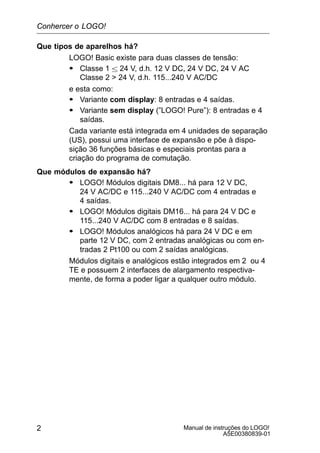 Manual de instruções do LOGO!
A5E00380839-01
2
Que tipos de aparelhos há?
LOGO! Basic existe para duas classes de tensão:
S Classe 1  24 V, d.h. 12 V DC, 24 V DC, 24 V AC
Classe 2  24 V, d.h. 115...240 V AC/DC
e esta como:
S Variante com display: 8 entradas e 4 saídas.
S Variante sem display (”LOGO! Pure”): 8 entradas e 4
saídas.
Cada variante está integrada em 4 unidades de separação
(US), possui uma interface de expansão e põe à dispo-
sição 36 funções básicas e especiais prontas para a
criação do programa de comutação.
Que módulos de expansão há?
S LOGO! Módulos digitais DM8... há para 12 V DC,
24 V AC/DC e 115...240 V AC/DC com 4 entradas e
4 saídas.
S LOGO! Módulos digitais DM16... há para 24 V DC e
115...240 V AC/DC com 8 entradas e 8 saídas.
S LOGO! Módulos analógicos há para 24 V DC e em
parte 12 V DC, com 2 entradas analógicas ou com en-
tradas 2 Pt100 ou com 2 saídas analógicas.
Módulos digitais e analógicos estão integrados em 2 ou 4
TE e possuem 2 interfaces de alargamento respectiva-
mente, de forma a poder ligar a qualquer outro módulo.
Conhercer o LOGO!
 