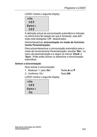115
Manual de instruções do LOGO!
A5E00380839-01
LOGO! mostra o seguinte display:
On
Off
Sync:
Off
A definição actual da sincronização automática é indicada
na última linha No estado em que é fornecido, esta defi-
nição está desligada (’Off’: desactivado).
Activar/desactivar sincronização no modo de funciona-
mento Parametrização:
Para activar/desactivar a sincronização automática para o
modo de funcionamento Parametrização, escolha ’Set..’ no
menu de parametrização e a seguir os menus ’Clock’ e
’Sync’. Pode então activar ou desactivar a sincronização
automática.
Activar a sincronização
Quer activar a sincronização:
1. Deslocar ’’ para ’On’: Teclas ou
2. Confirmar ’On’: Tecla OK
LOGO! mostra o seguinte display:
On
Off
Sync:
On
Programar o LOGO!
 