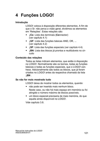 121
Manual de instruções do LOGO!
A5E00380839-01
4 Funções LOGO!
Introdução
LOGO! coloca à disposição diferentes elementos. A fim de
que o Sr. não perca a visão geral, dividimos os elementos
em ’Relações’. Estas relações são:
S ±Co: Lista dos terminais (Connector)
(ver capítulo 4.1)
S ±GF: Lista das funções básicas AND, OR, ...
(ver capítulo 4.2)
S ±SF: Lista das funções especiais (ver capítulo 4.4)
S ±BN: Lista dos blocos já prontos e reutilizáveis no cir-
cuito
Conteúdo das relações
Todos as listas indicam elementos, que estão à disposição
no LOGO!. Normalmente são os bornes, todas as funções
básicas e todas as funções especiais, que o LOGO! con-
hece. Adicionalmente são todos os blocos, que já foram
criados no LOGO! antes da respectiva chamada da lista
±BN .
Se não for mais mostrado tudo
LOGO! deixa de mostrar todos os elementos, quando:
S não pode ser inserido mais nenhum bloco.
Neste caso, ou não há mais espaço em memória ou foi
atingido o número máximo de blocos possíveis.
S um bloco especial precisaria de mais memória, do que
aquela ainda disponível no LOGO!.
Vide capítulo 3.8.
 