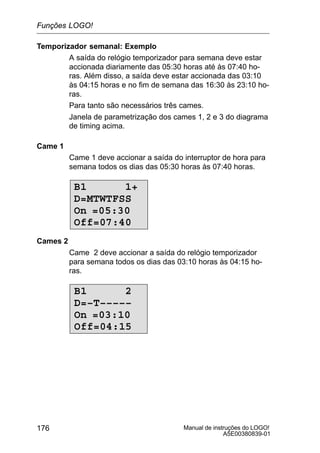 Manual de instruções do LOGO!
A5E00380839-01
176
Temporizador semanal: Exemplo
A saída do relógio temporizador para semana deve estar
accionada diariamente das 05:30 horas até às 07:40 ho-
ras. Além disso, a saída deve estar accionada das 03:10
às 04:15 horas e no fim de semana das 16:30 às 23:10 ho-
ras.
Para tanto são necessários três cames.
Janela de parametrização dos cames 1, 2 e 3 do diagrama
de timing acima.
Came 1
Came 1 deve accionar a saída do interruptor de hora para
semana todos os dias das 05:30 horas às 07:40 horas.
B1 1+
D=MTWTFSS
On =05:30
Off=07:40
Cames 2
Came 2 deve accionar a saída do relógio temporizador
para semana todos os dias das 03:10 horas às 04:15 ho-
ras.
B1 2
D=–T–––––
On =03:10
Off=04:15
Funções LOGO!
 