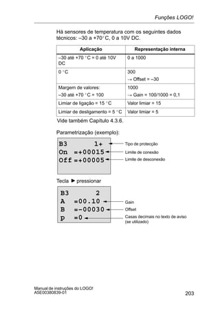 203
Manual de instruções do LOGO!
A5E00380839-01
Há sensores de temperatura com os seguintes dados
técnicos: –30 a +70_C, 0 a 10V DC.
Aplicação Representação interna
–30 até +70 _C = 0 até 10V
DC
0 a 1000
0 _C 300
! Offset = –30
Margem de valores:
–30 até +70 _C = 100
1000
! Gain = 100/1000 = 0,1
Limiar de ligação = 15 _C Valor limiar = 15
Limiar de desligamento = 5 _C Valor limiar = 5
Vide também Capítulo 4.3.6.
Parametrização (exemplo):
B3 1+
On =+00015
Off =+00005
Tipo de protecção
Limite de conexão
Limite de desconexão
Tecla pressionar
Casas decimais no texto de aviso
(se utilizado)
B3 2
A =00.10
B =–00030
p =0
Offset
Gain
Funções LOGO!
 