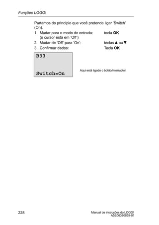 Manual de instruções do LOGO!
A5E00380839-01
228
Partamos do princípio que você pretende ligar ’Switch’
(On).
1. Mudar para o modo de entrada: tecla OK
(o cursor está em ’Off’)
2. Mudar de ’Off’ para ’On’: teclas ou
3. Confirmar dados: Tecla OK
B33
Switch=On
Aqui está ligado o botão/interruptor
Funções LOGO!
 