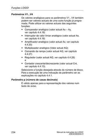 Manual de instruções do LOGO!
A5E00380839-01
234
Parâmetros V1...V4
Os valores analógicos para os parâmetros V1...V4 também
podem ser valores actuais de uma outra função já progra-
mada. Pode utilizar os valores actuais das seguintes
funções:
S Comparador analógico (valor actual Ax – Ay,
ver capítulo 4.4.18)
S Interruptor de valor limiar analógico (valor actual Ax,
ver capítulo 4.4.16)
S Amplificador analógico (valor actual Ax, ver capítulo
4.4.20)
S Multiplexador analógico (Valor actual AQ)
S Comando da rampa (valor actual AQ, ver capítulo
4.4.27)
S Regulador (valor actual AQ, ver capítulo 4.4.28)
e
S Contador crescente/decrescente (valor actual Cnt,
ver capítulo 4.4.13).
Seleccione a função desejada através do número de bloco.
Para a execução de uma indicação de parâmetro ver as
explicações no capítulo 4.4.1.
Parâmetro p (número de casas decimais)
É válido apenas para a representação dos valores num
texto de aviso.
Funções LOGO!
 