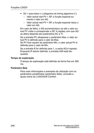 Manual de instruções do LOGO!
A5E00380839-01
248
S Dir = para baixo (–) (diagrama do timing algarismo 2.)
– Valor actual real PV  SP, a função especial au-
menta o valor em AQ.
– Valor actual real PV  SP, a função especial reduz o
valor em AQ.
Em caso de falha, o AQ aumenta/reduz–se até o valor ac-
tual PV voltar a corresponder a SP. A rapidez com que AQ
se altera depende dos parâmetros KC e TI.
Se a entrada PV ultrapassar o parâmetro Max, o valor ac-
tual PV é definido para o valor de Max.
Se PV ficar aquém do parâmetro Min, o valor actual PV é
definido para o valor de Min.
Se a entrada R for definida para 1, a saída AQ é reposta.
Enquanto R estiver definido, a entrada A/M está blo-
queada.
Tempo de exploração
O tempo de exploração está definido de forma fixa em 500
ms.
Parâmetro Sets
Para mais informações e exemplos de utilização com os
parâmetros predefinidos (parâmetro Sets), consulte a
ajuda online do LOGO!Soft Comfort.
Funções LOGO!
 