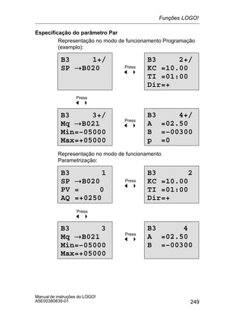 249
Manual de instruções do LOGO!
A5E00380839-01
Especificação do parâmetro Par
Representação no modo de funcionamento Programação
(exemplo):
B3 1+/
SP !B020
B3 2+/
KC =10.00
TI =01:00
Dir=+
B3 4+/
A =02.50
B =–00300
p =0
B3 3+/
Mq !B021
Min=–05000
Max=+05000
Press
A
Press
A
Press
A
Representação no modo de funcionamento
Parametrização:
B3 1
SP !B020
PV = 0
AQ =+0250
B3 2
KC =10.00
TI =01:00
Dir=+
B3 4
A =02.50
B =–00300
B3 3
Mq !B021
Min=–05000
Max=+05000
Press
A
Press
A
Press
A
Funções LOGO!
 