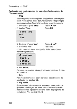 Manual de instruções do LOGO!
A5E00380839-01
252
Explicação dos quatro pontos do menu (opções) no menu de
”Parametrização”
S Stop
Sob este ponto de menu pára o programa de comutação e
assim muda para o modo de funcionamento Programação
no menu principal. Para tal proceda da seguinte maneira:
1. Deslocar ’’ para ’Stop’: Teclas ou
2. Aceitar ’Stop’: Tecla OK
Stop Prg
No
Yes
3. Deslocar ’’ para ’Yes’: Teclas ou
4. Confirmar ’Yes’: Tecla OK
LOGO! mostra o menu principal do modo de funciona-
mento Programação:
Program..
Card..
Setup..
Partida
S Set Parâm
Os vários parâmetros são explicados nos próximos Pontos
5.1.1 até 5.1.3.
S Set..
Para mais informações sobre as várias possibilidades de
regulação, ver capítulo 5.2.
S Prg Name
Sob este ponto de menu pode ler apenas o nome do pro-
grama de comutação. No modo de funcionamento Para-
metrização não é possível alterar o nome do programa de
comutação. (Ver capítulo 3.7.4.)
Parametrizar o LOGO!
 