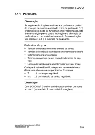 253
Manual de instruções do LOGO!
A5E00380839-01
5.1.1 Parâmetro
Observação
As seguintes indicações relativas aos parâmetros partem
do princípio de que foi respeitado o tipo de protecção (”+”)
predefinido no modo de funcionamento Programação. Isto
é uma condição prévia para a indicação e a alteração de
parâmetros no modo de funcionamento Parametrização!
Ver capítulo 4.3.5 e o exemplo na página 99.
Parâmetros são p. ex.:
S Tempos de retardamento de um relé de tempo
S Tempos de conexão (cames) de um interruptor de hora
S Valor limiar para um contador
S Tempos de controlo de um contador de horas de ser-
viço
S Limites de ligação para um interruptor de valor limiar.
Cada parâmetro é identificado por um número de bloco
(Bx) e uma abreviatura de parâmetro. Exemplos:
S T: ...é um tempo regulável.
S MI: ...é um intervalo de tempo regulável.
Observação
Com LOGO!Soft Comfort também pode atribuir um nome
ao bloco (ver capítulo 7 para mais informações).
Parametrizar o LOGO!
 