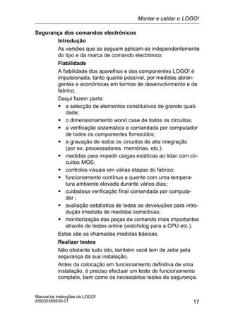 17
Manual de instruções do LOGO!
A5E00380839-01
Segurança dos comandos electrónicos
Introdução
As versões que se seguem aplicam-se independentemente
do tipo e da marca de comando electrónico.
Fiabilidade
A fiabilidade dos aparelhos e dos componentes LOGO! é
impulsionada, tanto quanto possível, por medidas abran-
gentes e económicas em termos de desenvolvimento e de
fabrico.
Daqui fazem parte:
S a selecção de elementos constitutivos de grande quali-
dade;
S o dimensionamento worst case de todos os circuitos;
S a verificação sistemática e comandada por computador
de todos os componentes fornecidos;
S a gravação de todos os circuitos de alta integração
(por ex. processadores, memórias, etc.);
S medidas para impedir cargas estáticas ao lidar com cir-
cuitos MOS;
S controlos visuais em várias etapas do fabrico;
S funcionamento contínuo a quente com uma tempera-
tura ambiente elevada durante vários dias;
S cuidadosa verificação final comandada por computa-
dor ;
S avaliação estatística de todas as devoluções para intro-
dução imediata de medidas correctivas;
S monitorização das peças de comando mais importantes
através de testes online (watchdog para a CPU etc.).
Estas são as chamadas medidas básicas.
Realizar testes
Não obstante tudo isto, também você tem de zelar pela
segurança da sua instalação.
Antes da colocação em funcionamento definitiva de uma
instalação, é preciso efectuar um teste de funcionamento
completo, bem como os necessários testes de segurança.
Montar e cablar o LOGO!
 