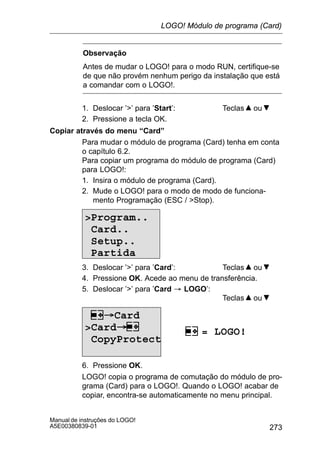 273
Manual de instruções do LOGO!
A5E00380839-01
Observação
Antes de mudar o LOGO! para o modo RUN, certifique-se
de que não provém nenhum perigo da instalação que está
a comandar com o LOGO!.
1. Deslocar ’’ para ’Start’: Teclas ou
2. Pressione a tecla OK.
Copiar através do menu “Card”
Para mudar o módulo de programa (Card) tenha em conta
o capítulo 6.2.
Para copiar um programa do módulo de programa (Card)
para LOGO!:
1. Insira o módulo de programa (Card).
2. Mude o LOGO! para o modo de modo de funciona-
mento Programação (ESC / Stop).
Program..
Card..
Setup..
Partida
3. Deslocar ’’ para ’Card’: Teclas ou
4. Pressione OK. Acede ao menu de transferência.
5. Deslocar ’’ para ’Card ³ LOGO’:
Teclas ou
= LOGO!
Card
Card
CopyProtect
6. Pressione OK.
LOGO! copia o programa de comutação do módulo de pro-
grama (Card) para o LOGO!. Quando o LOGO! acabar de
copiar, encontra-se automaticamente no menu principal.
LOGO! Módulo de programa (Card)
 