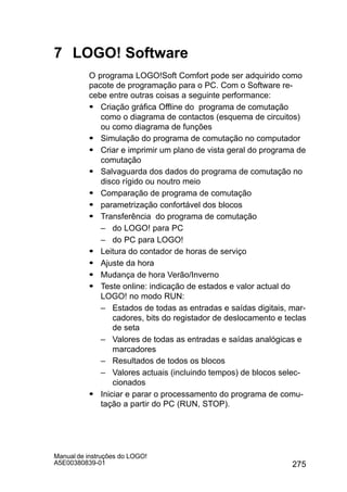 275
Manual de instruções do LOGO!
A5E00380839-01
7 LOGO! Software
O programa LOGO!Soft Comfort pode ser adquirido como
pacote de programação para o PC. Com o Software re-
cebe entre outras coisas a seguinte performance:
S Criação gráfica Offline do programa de comutação
como o diagrama de contactos (esquema de circuitos)
ou como diagrama de funções
S Simulação do programa de comutação no computador
S Criar e imprimir um plano de vista geral do programa de
comutação
S Salvaguarda dos dados do programa de comutação no
disco rígido ou noutro meio
S Comparação de programa de comutação
S parametrização confortável dos blocos
S Transferência do programa de comutação
– do LOGO! para PC
– do PC para LOGO!
S Leitura do contador de horas de serviço
S Ajuste da hora
S Mudança de hora Verão/Inverno
S Teste online: indicação de estados e valor actual do
LOGO! no modo RUN:
– Estados de todas as entradas e saídas digitais, mar-
cadores, bits do registador de deslocamento e teclas
de seta
– Valores de todas as entradas e saídas analógicas e
marcadores
– Resultados de todos os blocos
– Valores actuais (incluindo tempos) de blocos selec-
cionados
S Iniciar e parar o processamento do programa de comu-
tação a partir do PC (RUN, STOP).
 