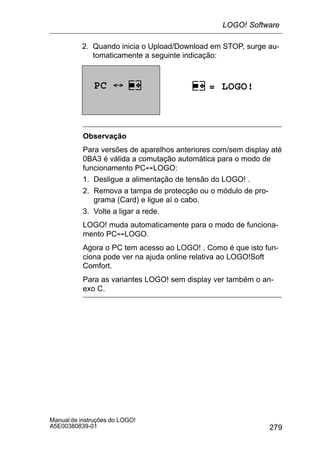 279
Manual de instruções do LOGO!
A5E00380839-01
2. Quando inicia o Upload/Download em STOP, surge au-
tomaticamente a seguinte indicação:
PC ´ = LOGO!
Observação
Para versões de aparelhos anteriores com/sem display até
0BA3 é válida a comutação automática para o modo de
funcionamento PC´LOGO:
1. Desligue a alimentação de tensão do LOGO! .
2. Remova a tampa de protecção ou o módulo de pro-
grama (Card) e ligue aí o cabo.
3. Volte a ligar a rede.
LOGO! muda automaticamente para o modo de funciona-
mento PC´LOGO.
Agora o PC tem acesso ao LOGO! . Como é que isto fun-
ciona pode ver na ajuda online relativa ao LOGO!Soft
Comfort.
Para as variantes LOGO! sem display ver também o an-
exo C.
LOGO! Software
 