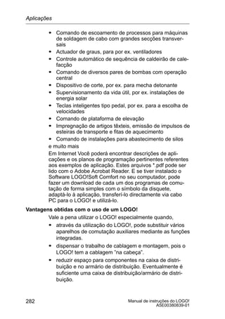Manual de instruções do LOGO!
A5E00380839-01
282
S Comando de escoamento de processos para máquinas
de soldagem de cabo com grandes secções transver-
sais
S Actuador de graus, para por ex. ventiladores
S Controle automático de sequência de caldeirão de cale-
facção
S Comando de diversos pares de bombas com operação
central
S Dispositivo de corte, por ex. para mecha detonante
S Supervisionamento da vida útil, por ex. instalações de
energia solar
S Teclas inteligentes tipo pedal, por ex. para a escolha de
velocidades
S Comando de plataforma de elevação
S Impregnação de artigos têxteis, emissão de impulsos de
esteiras de transporte e fitas de aquecimento
S Comando de instalações para abastecimento de silos
e muito mais
Em Internet Você poderá encontrar descrições de apli-
cações e os planos de programação pertinentes referentes
aos exemplos de aplicação. Estes arquivos *.pdf pode ser
lido com o Adobe Acrobat Reader. E se tiver instalado o
Software LOGO!Soft Comfort no seu computador, pode
fazer um download de cada um dos programas de comu-
tação de forma simples com o símbolo da disquete,
adaptá-lo à aplicação, transferí-lo directamente via cabo
PC para o LOGO! e utilizá-lo.
Vantagens obtidas com o uso de um LOGO!
Vale a pena utilizar o LOGO! especialmente quando,
S através da utilização do LOGO!, pode substituir vários
aparelhos de comutação auxiliares mediante as funções
integradas.
S dispensar o trabalho de cablagem e montagem, pois o
LOGO! tem a cablagem ”na cabeça”.
S reduzir espaço para componentes na caixa de distri-
buição e no armário de distribuição. Eventualmente é
suficiente uma caixa de distribuição/armário de distri-
buição.
Aplicações
 