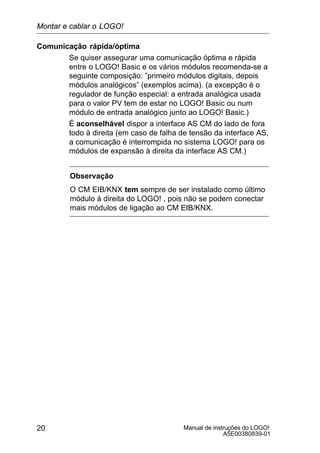 Manual de instruções do LOGO!
A5E00380839-01
20
Comunicação rápida/óptima
Se quiser assegurar uma comunicação óptima e rápida
entre o LOGO! Basic e os vários módulos recomenda-se a
seguinte composição: ”primeiro módulos digitais, depois
módulos analógicos” (exemplos acima). (a excepção é o
regulador de função especial: a entrada analógica usada
para o valor PV tem de estar no LOGO! Basic ou num
módulo de entrada analógico junto ao LOGO! Basic.)
É aconselhável dispor a interface AS CM do lado de fora
todo à direita (em caso de falha de tensão da interface AS,
a comunicação é interrompida no sistema LOGO! para os
módulos de expansão à direita da interface AS CM.)
Observação
O CM EIB/KNX tem sempre de ser instalado como último
módulo à direita do LOGO! , pois não se podem conectar
mais módulos de ligação ao CM EIB/KNX.
Montar e cablar o LOGO!
 