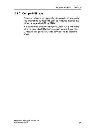 23
Manual de instruções do LOGO!
A5E00380839-01
2.1.3 Compatibilidade
Todos os módulos de expansão disponíveis no momento
são totalmente compatíveis com os módulos básicos das
séries de aparelho 0BA3 e 0BA4.
A utilização do módulo analógico LOGO! AM 2 AQ com a
série de aparelho 0BA4 limita–se às funções disponíveis.
O módulo não pode ser usado com a série de aparelho
0BA3.
Montar e cablar o LOGO!
 