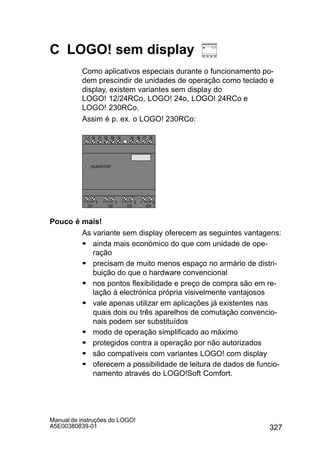 327
Manual de instruções do LOGO!
A5E00380839-01
C LOGO! sem display
Como aplicativos especiais durante o funcionamento po-
dem prescindir de unidades de operação como teclado e
display, existem variantes sem display do
LOGO! 12/24RCo, LOGO! 24o, LOGO! 24RCo e
LOGO! 230RCo.
Assim é p. ex. o LOGO! 230RCo:
I4 I5 I6
Q1 Q2 Q3 Q4
L1 N
RUN/STOP
I7 I8I1 I2 I3I1 I2 I3I1 I2 I3I1 I2 I3I1 I2 I3I1 I2 I3I1 I2 I3I1 I2 I3
1 2 1 2 1 2 1 2
Pouco é mais!
As variante sem display oferecem as seguintes vantagens:
S ainda mais económico do que com unidade de ope-
ração
S precisam de muito menos espaço no armário de distri-
buição do que o hardware convencional
S nos pontos flexibilidade e preço de compra são em re-
lação à electrónica própria visivelmente vantajosos
S vale apenas utilizar em aplicações já existentes nas
quais dois ou três aparelhos de comutação convencio-
nais podem ser substituídos
S modo de operação simplificado ao máximo
S protegidos contra a operação por não autorizados
S são compatíveis com variantes LOGO! com display
S oferecem a possibilidade de leitura de dados de funcio-
namento através do LOGO!Soft Comfort.
 