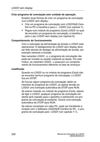 Manual de instruções do LOGO!
A5E00380839-01
328
Criar programa de comutação sem unidade de operação
Existem duas formas de criar um programa de comutação
num LOGO! sem display :
S Crie um programa de comutação com LOGO!Soft Com-
fort no PC e transfira-o para o LOGO! (ver capítulo 7).
S Pegue num módulo de programa (Card) LOGO! no qual
de encontra um programa de comutação, e transfira-o
para o seu LOGO! sem display (ver capítulo 6).
Comportamento do funcionamento
Com a colocação da alimentação de tensão o LOGO! está
operacional. O desligamento do LOGO! sem display deve
ser feito através do desligar da alimentação de tensão, por
exemplo retirando a tomada.
Nas variantes LOGO!...o, o programa de comutação não
pode ser iniciado ou parado mediante as teclas. Por este
motivo, as variantes LOGO!...o possuem um comporta-
mento de funcionamento diferente na fase de arranque:
modificado
Quando no LOGO! ou no módulo de programa (Card) não
se encontra nenhum programa de comutação, o LOGO!
fica em STOP.
Se houver algum programa de comutação válido na
memória do programa do LOGO!, ao aplicar tensão ao
LOGO! uma transição automática de STOP para RUN.
Se estiver inserido um módulo de programa (Card), depois
de ligar o LOGO!, qualquer programa de comutação exi-
stente será copiado para o aparelho e sobrescrito um pro-
grama de comutação já existente. Ocorre uma transição
automática de STOP para RUN.
Se estiver conectado um cabo PC, pode ser transferido e
iniciado com o Software LOGO!Soft Comfort do PC , o pro-
grama de comutação para LOGO! (ver capítulo 7.1).
LOGO! sem display
 