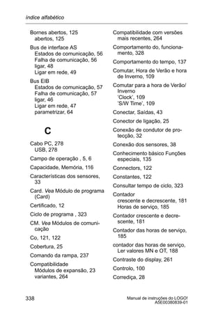 Manual de instruções do LOGO!
A5E00380839-01
338
Bornes abertos, 125
abertos, 125
Bus de interface AS
Estados de comunicação, 56
Falha de comunicação, 56
ligar, 48
Ligar em rede, 49
Bus EIB
Estados de comunicação, 57
Falha de comunicação, 57
ligar, 46
Ligar em rede, 47
parametrizar, 64
C
Cabo PC, 278
USB, 278
Campo de operação , 5, 6
Capacidade, Memória, 116
Características dos sensores,
33
Card. Vea Módulo de programa
(Card)
Certificado, 12
Ciclo de programa , 323
CM. Vea Módulos de comuni-
cação
Co, 121, 122
Cobertura, 25
Comando da rampa, 237
Compatibilidade
Módulos de expansão, 23
variantes, 264
Compatibilidade com versões
mais recentes, 264
Comportamento do, funciona-
mento, 328
Comportamento do tempo, 137
Comutar, Hora de Verão e hora
de Inverno, 109
Comutar para a hora de Verão/
Inverno
’Clock’, 109
’S/W Time’, 109
Conectar, Saídas, 43
Conector de ligação, 25
Conexão de condutor de pro-
tecção, 32
Conexão dos sensores, 38
Conhecimento básico Funções
especiais, 135
Connectors, 122
Constantes, 122
Consultar tempo de ciclo, 323
Contador
crescente e decrescente, 181
Horas de serviço, 185
Contador crescente e decre-
scente, 181
Contador das horas de serviço,
185
contador das horas de serviço,
Ler valores MN e OT, 188
Contraste do display, 261
Controlo, 100
Corrediça, 28
índice alfabético
 