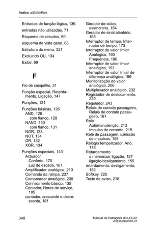 Manual de instruções do LOGO!
A5E00380839-01
340
Entradas de função lógica, 136
entradas não utilizadas, 71
Esquema de circuitos, 69
esquema de vista geral, 68
Estrutura do menu, 331
Excluindo OU, 134
Exibir, 99
F
Fio de casquilho, 31
Função especial, Retarda-
mento, Ligação, 147
Funções, 121
Funções básicas, 126
AND, 128
com flanco, 129
NAND, 130
com flanco, 131
NOR, 133
NOT, 134
OR, 132
XOR, 134
Funções especiais, 143
Actuador
Conforto, 170
Luz de escada, 167
Amplificador analógico, 210
Comando da rampa, 237
Comparador analógico, 200
Conhecimento básico, 135
Contador, Horas de serviço,
185
contador, crescente e decre-
scente, 181
Gerador de ciclos,
assíncrono, 164
Gerador de sinal aleatório,
165
Interruptor de tempo, Inter-
ruptor de tempo, 173
Interruptor de valor limiar
Analógico, 193
Frequência, 190
Interruptor de valor limiar
analógico, 193
Interruptor de valor limiar de
diferença analógico, 196
Monitorização do valor
analógico, 206
Multiplexador analógico, 232
Registador de deslocamento,
229
Regulador, 243
Relais de contato passageiro,
Relais de contato passa-
geiro, 161
Relé
Automanutenção, 213
Impulso de corrente, 215
Relé de passagem, Emissão
de impulsos, 159
Relógio temporizador, Ano,
178
Retardamento
a memorizar ligação, 157
ligação/desligamento, 155
retardamento, desligamento,
152
Softkey, 225
Texto de aviso, 218
índice alfabético
 