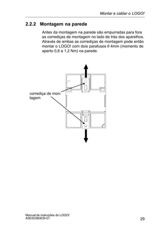 29
Manual de instruções do LOGO!
A5E00380839-01
2.2.2 Montagem na parede
Antes da montagem na parede são empurradas para fora
as corrediças de montagem no lado de trás dos aparelhos.
Através de ambas as corrediças de montagem pode então
montar o LOGO! com dois parafusos O 4mm (momento de
aperto 0,8 a 1,2 Nm) na parede.
corrediça de mon-
tagem
Montar e cablar o LOGO!
 