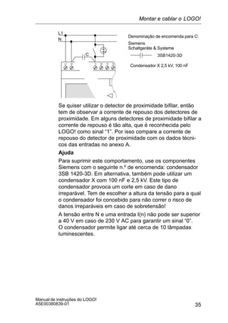 35
Manual de instruções do LOGO!
A5E00380839-01
L1
N
NL1
C 3SB1420-3D
Denominação de encomenda para C:
Siemens
Schaltgeräte  Systeme
Condensador X 2,5 kV, 100 nF
Se quiser utilizar o detector de proximidade bifilar, então
tem de observar a corrente de repouso dos detectores de
proximidade. Em alguns detectores de proximidade bifilar a
corrente de repouso é tão alta, que é reconhecida pelo
LOGO! como sinal “1”. Por isso compare a corrente de
repouso do detector de proximidade com os dados técni-
cos das entradas no anexo A.
Ajuda
Para suprimir este comportamento, use os componentes
Siemens com o seguinte n.º de encomenda: condensador
3SB 1420-3D. Em alternativa, também pode utilizar um
condensador X com 100 nF e 2,5 kV. Este tipo de
condensador provoca um corte em caso de dano
irreparável. Tem de escolher a altura da tensão para a qual
o condensador foi concebido para não correr o risco de
danos irreparáveis em caso de sobretensão!
A tensão entre N e uma entrada I(n) não pode ser superior
a 40 V em caso de 230 V AC para garantir um sinal “0”.
O condensador permite ligar até cerca de 10 lâmpadas
luminescentes.
Montar e cablar o LOGO!
 