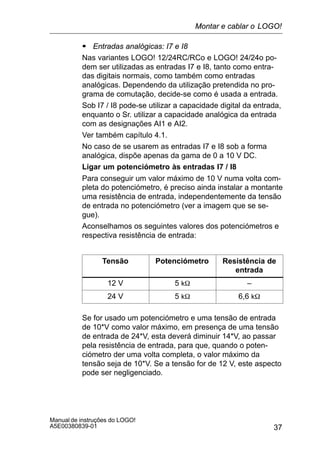37
Manual de instruções do LOGO!
A5E00380839-01
S Entradas analógicas: I7 e I8
Nas variantes LOGO! 12/24RC/RCo e LOGO! 24/24o po-
dem ser utilizadas as entradas I7 e I8, tanto como entra-
das digitais normais, como também como entradas
analógicas. Dependendo da utilização pretendida no pro-
grama de comutação, decide-se como é usada a entrada.
Sob I7 / I8 pode-se utilizar a capacidade digital da entrada,
enquanto o Sr. utilizar a capacidade analógica da entrada
com as designações AI1 e AI2.
Ver também capítulo 4.1.
No caso de se usarem as entradas I7 e I8 sob a forma
analógica, dispõe apenas da gama de 0 a 10 V DC.
Ligar um potenciómetro às entradas I7 / I8
Para conseguir um valor máximo de 10 V numa volta com-
pleta do potenciómetro, é preciso ainda instalar a montante
uma resistência de entrada, independentemente da tensão
de entrada no potenciómetro (ver a imagem que se se-
gue).
Aconselhamos os seguintes valores dos potenciómetros e
respectiva resistência de entrada:
Tensão Potenciómetro Resistência de
entrada
12 V 5 kW –
24 V 5 kW 6,6 kW
Se for usado um potenciómetro e uma tensão de entrada
de 10*V como valor máximo, em presença de uma tensão
de entrada de 24*V, esta deverá diminuir 14*V, ao passar
pela resistência de entrada, para que, quando o poten-
ciómetro der uma volta completa, o valor máximo da
tensão seja de 10*V. Se a tensão for de 12 V, este aspecto
pode ser negligenciado.
Montar e cablar o LOGO!
 