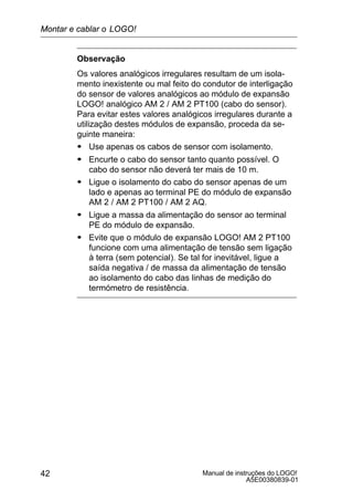 Manual de instruções do LOGO!
A5E00380839-01
42
Observação
Os valores analógicos irregulares resultam de um isola-
mento inexistente ou mal feito do condutor de interligação
do sensor de valores analógicos ao módulo de expansão
LOGO! analógico AM 2 / AM 2 PT100 (cabo do sensor).
Para evitar estes valores analógicos irregulares durante a
utilização destes módulos de expansão, proceda da se-
guinte maneira:
S Use apenas os cabos de sensor com isolamento.
S Encurte o cabo do sensor tanto quanto possível. O
cabo do sensor não deverá ter mais de 10 m.
S Ligue o isolamento do cabo do sensor apenas de um
lado e apenas ao terminal PE do módulo de expansão
AM 2 / AM 2 PT100 / AM 2 AQ.
S Ligue a massa da alimentação do sensor ao terminal
PE do módulo de expansão.
S Evite que o módulo de expansão LOGO! AM 2 PT100
funcione com uma alimentação de tensão sem ligação
à terra (sem potencial). Se tal for inevitável, ligue a
saída negativa / de massa da alimentação de tensão
ao isolamento do cabo das linhas de medição do
termómetro de resistência.
Montar e cablar o LOGO!
 