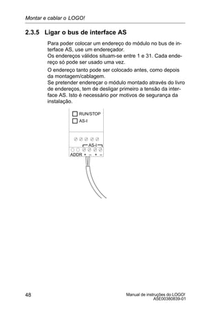 Manual de instruções do LOGO!
A5E00380839-01
48
2.3.5 Ligar o bus de interface AS
Para poder colocar um endereço do módulo no bus de in-
terface AS, use um endereçador.
Os endereços válidos situam-se entre 1 e 31. Cada ende-
reço só pode ser usado uma vez.
O endereço tanto pode ser colocado antes, como depois
da montagem/cablagem.
Se pretender endereçar o módulo montado através do livro
de endereços, tem de desligar primeiro a tensão da inter-
face AS. Isto é necessário por motivos de segurança da
instalação.
+ –ADDR
RUN/STOP
AS-I
+ –
AS-I
Montar e cablar o LOGO!
 