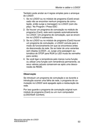53
Manual de instruções do LOGO!
A5E00380839-01
Também pode anotar as 4 regras simples para o arranque
do LOGO!:
1. Se no LOGO! ou no módulo de programa (Card) encai-
xado não se encontrar nenhum programa de comu-
tação, então surge a mensagem no LOGO! (com dis-
play): ’No Program / Press ESC’.
2. Se houver um programa de comutação no módulo de
programa (Card), este será copiado automaticamente
no LOGO!. Um programa de comutação, que se encon-
tre no LOGO! é sobrescrito.
3. Se no LOGO! ou no módulo de programa (Card) houver
um programa de comutação, o LOGO! comuta para o
modo de funcionamento em que se encontrava antes
da desconexão da rede. Se se tratar de uma variantes
sem display (LOGO!...o), surge uma passagem au-
tomática de STOP para RUN (o LED muda de vermelho
para verde).
4. Se você ligar a remanência pelo menos numa função
ou utilizar uma função com remanência permanente, os
seus valores actuais conservam-se após uma desco-
nexão da REDE.
Observação
Se introduzir um programa de comutação e se durante a
introdução ocorrer uma falha de rede, o programa de co-
mutação no LOGO! será apagado após a restauração da
rede.
Por isso guarde o programa de comutação original num
módulo de programa (Card) ou um num computador
(LOGO!Soft Comfort).
Montar e cablar o LOGO!
 