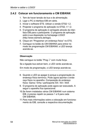 Manual de instruções do LOGO!
A5E00380839-01
54
2.4.2 Colocar em funcionamento o CM EIB/KNX
1. Tem de haver tensão de bus e de alimentação.
2. Ligar o PC à interface EIB em série.
3. Iniciar o software ETS. Utilizar a versão ETS2 1.2.
4. Projectar o programa de aplicação no ETS2, V 1.2.
5. O programa de aplicação é carregado através da inter-
face EIB para o participante. O programa de aplicação
está à sua disposição na homepage LOGO!
(http://www.siemens.de/logo).
6. Clique em ”Programar um endereço físico” no ETS.
7. Carregue no botão do CM EIB/KNX para entrar no
modo de programação CM EIB/KNX; o LED laranja
acende-se.
Observação
Não carregue no botão ”Prog ↓” com muita força.
Se a ligação bus estiver bem, o LED verde acende-se.
Em modo de programação, o LED laranja acende-se.
8. Quando o LED se apagar é porque a programação do
endereço físico terminou. Pode agora apontar o ende-
reço físico no aparelho. Composição do endereço
físico: Gama / linha / participante XX / XX / XXX
9. O programa de aplicação pode agora ser executado. A
seguir o aparelho fica operacional.
10.Se forem instalados vários CM EIB/KNX num sistema
EIB, é preciso repetir os passos 1 a 9 para cada
CM EIB/KNX.
11.Para mais informações sobre a colocação em funciona-
mento do EIB, consulte a respectiva documentação.
Montar e cablar o LOGO!
 