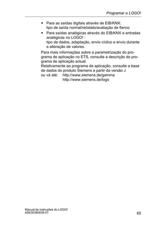 65
Manual de instruções do LOGO!
A5E00380839-01
S Para as saídas digitais através de EIB/KNX:
tipo de saída normal/reóstato/avaliação de flanco
S Para saídas analógicas através do EIB/KNX e entradas
analógicas no LOGO! :
tipo de dados, adaptação, envio cíclico e envio durante
a alteração de valores.
Para mais informações sobre a parametrização do pro-
grama de aplicação no ETS, consulte a descrição do pro-
grama de aplicação actual.
Relativamente ao programa de aplicação, consulte a base
de dados do produto Siemens a partir da versão J
ou vá até: http://www.siemens.de/gamma
http://www.siemens.de/logo
Programar o LOGO!
 