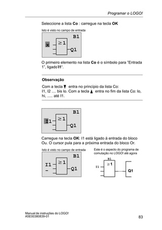 83
Manual de instruções do LOGO!
A5E00380839-01
Seleccione a lista Co : carregue na tecla OK
w1
Isto é visto no campo de entrada
B1
Q1
x
O primeiro elemento na lista Co é o símbolo para ”Entrada
1”, ligado’I1’.
Observação
Com a tecla B entra no princípio da lista Co:
I1, I2 .... bis lo. Com a tecla Y entra no fim da lista Co: lo,
hi, ..... até I1.
w1
Q1
I1
B1
Carregue na tecla OK: I1 está ligado à entrada do bloco
Ou. O cursor pula para a próxima entrada do bloco Or.
w1
Isto é visto no campo de entrada
B1
Q1
w1
Q1
Este é o aspecto do programa de
comutação no LOGO! até agora
I1 I1
B1
–
Programar o LOGO!
 