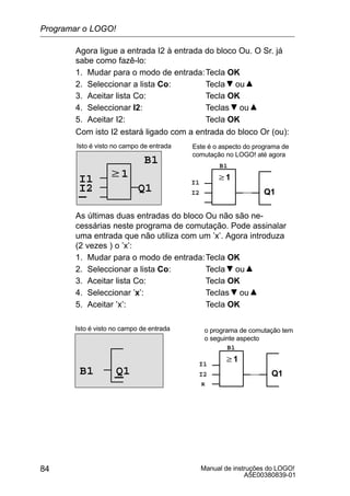 Manual de instruções do LOGO!
A5E00380839-01
84
Agora ligue a entrada I2 à entrada do bloco Ou. O Sr. já
sabe como fazê-lo:
1. Mudar para o modo de entrada:Tecla OK
2. Seleccionar a lista Co: Tecla ou
3. Aceitar lista Co: Tecla OK
4. Seleccionar I2: Teclas ou
5. Aceitar I2: Tecla OK
Com isto I2 estará ligado com a entrada do bloco Or (ou):
w1
Isto é visto no campo de entrada
B1
Q1
w1
Q1
I1 I1
B1
I2I2
Este é o aspecto do programa de
comutação no LOGO! até agora
As últimas duas entradas do bloco Ou não são ne-
cessárias neste programa de comutação. Pode assinalar
uma entrada que não utiliza com um ’x’. Agora introduza
(2 vezes ) o ’x’:
1. Mudar para o modo de entrada:Tecla OK
2. Seleccionar a lista Co: Tecla ou
3. Aceitar lista Co: Tecla OK
4. Seleccionar ’x’: Teclas ou
5. Aceitar ’x’: Tecla OK
Isto é visto no campo de entrada
w1
Q1
o programa de comutação tem
o seguinte aspecto
I1
B1
I2Q1B1
x
Programar o LOGO!
 