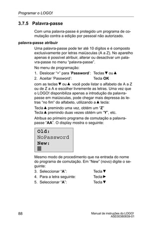 Manual de instruções do LOGO!
A5E00380839-01
88
3.7.5 Palavra-passe
Com uma palavra-passe é protegido um programa de co-
mutação contra a edição por pessoal não autorizado.
palavra-passe atribuir
Uma palavra-passe pode ter até 10 dígitos e é composto
exclusivamente por letras maiúsculas (A a Z). No aparelho
apenas é possível atribuir, alterar ou desactivar um pala-
vra-passe no menu “palavra-passe”.
No menu de programação:
1. Deslocar “” para ’Password’: Teclas ou
2. Aceitar ’Password’: Tecla OK
com as teclas ou você pode listar o alfabeto de A a Z
ou de Z a A e escolher livremente as letras. Uma vez que
o LOGO! disponibiliza apenas a introdução da palavra-
passe em maiúsculas, pode chegar mais depressa às le-
tras “no fim“ do alfabeto, utilizando a tecla:
Tecla premindo uma vez, obtém um “Z”
Tecla premindo duas vezes obtém um “Y”, etc.
Atribua ao primeiro programa de comutação a palavra-
passe “AA”. O display mostra o seguinte:
Old:
NoPassword
New:
Mesmo modo de procedimento que na entrada do nome
do programa de comutação. Em “New” (novo) digite o se-
guinte:
3. Seleccionar “A”: Tecla
4. Para a letra seguinte: Tecla
5. Seleccionar “A”: Tecla
Programar o LOGO!
 