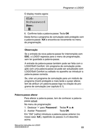 89
Manual de instruções do LOGO!
A5E00380839-01
O display mostra agora:
Old:
NoPassword
New:
6. Confirme toda a palavra-passe: Tecla OK
Desta forma o programa de comutação está protegido com
a palavra-passe “AA”e encontra-se novamente no menu
de programação.
Observação
Se a entrada da nova palavra-passe for interrompida com
ESC, o LOGO! regressa para o menu de programação,
sem ter guardado a palavra-passe.
A entrada da palavra-passe também pode ser feita com o
LOGO!Soft Comfort. Um programa de comutação prote-
gido com uma palavra-passe só pode ser actualizado com
LOGO!Soft Comfort ou editado no aparelho se introduzir a
palavra-passe correcta.
Se, criar um programa de comutação para um módulo de
programa (Card) protegido e mais tarde o quiser alterar,
tem de atribuir um palavra-passe logo na criação do pro-
grama de comutação (ver capítulo 6.1).
Palavra-passe alterar
Para alterar a palavra-passe, tem de conhecer a palavra-
passe actual.
No menu de programação:
1. Deslocar ’’ para ’Password’: Teclas ou
2. Aceitar ’Password’: Tecla OK
Em “Old” (velho) introduza a palavra-passe anterior (no
nosso caso ’AA’), repetindo os passos 3 a 6 descritos
acima.
Programar o LOGO!
 