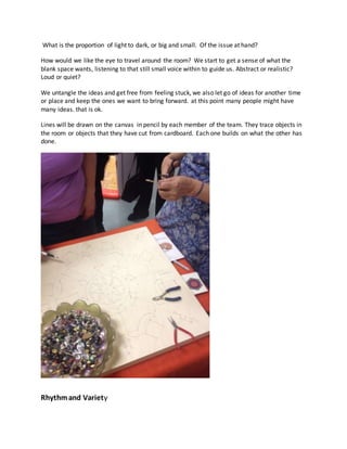 What is the proportion of light to dark, or big and small. Of the issue at hand?
How would we like the eye to travel around the room? We start to get a sense of what the
blank space wants, listening to that still small voice within to guide us. Abstract or realistic?
Loud or quiet?
We untangle the ideas and get free from feeling stuck, we also let go of ideas for another time
or place and keep the ones we want to bring forward. at this point many people might have
many ideas. that is ok.
Lines will be drawn on the canvas in pencil by each member of the team. They trace objects in
the room or objects that they have cut from cardboard. Each one builds on what the other has
done.
Rhythmand Variety
 