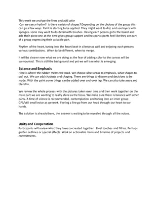 This week we analyze the lines and add color
Can we see a rhythm? Is there variety of shapes? Depending on the choices of the group this
can go a few ways. Paint is starting to be applied. They might want to drip and use layers with
sponges. some may want to do detail with brushes. Having each person go to the board and
add their piece one at the time gives group support and has participants feel like they are part
of a group expressing their valuable part.
Rhythm of the heart, tuning into the heart beat in silence as well and enjoying each persons
various contributions. When to be different, when to merge.
It will be clearer now what we are doing as the fear of adding color to the canvas will be
surmounted. This is still the background and yet we will see what is emerging
Balance and Emphasis
Here is where the rubber meets the road. We choose what areas to emphasis, what shapes to
pull out. We can add shadows and shaping. There are things to discern and decisions to be
made. With the paint some things can be added over and over lap. We can also take away and
blend in.
We review the whole process with the pictures taken over time and then work together on the
main part we are wanting to really shine as the focus. We make sure there is balance with other
parts. A time of silence is recommended, contemplation and tuning into an inner group
GPS/still small voice as we work. Feeling a line go from our head through our heart to our
hands.
The solution is already there, the answer is waiting to be revealed through all the voices.
Unity and Cooperation
Participants will review what they have co-created together . Final touches and fill ins. Perhaps
golden outlines or special effects. Work on actionable items and timeline of projects and
commitments.
 