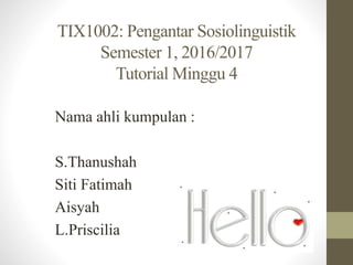 TIX1002: Pengantar Sosiolinguistik
Semester 1, 2016/2017
Tutorial Minggu 4
Nama ahli kumpulan :
S.Thanushah
Siti Fatimah
Aisyah
L.Priscilia
 