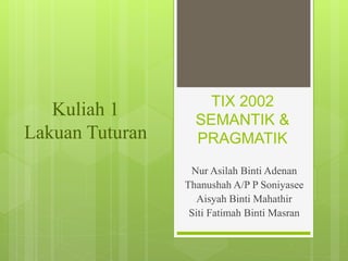 TIX 2002
SEMANTIK &
PRAGMATIK
Nur Asilah Binti Adenan
Thanushah A/P P Soniyasee
Aisyah Binti Mahathir
Siti Fatimah Binti Masran
Kuliah 1
Lakuan Tuturan
 