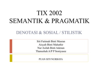TIX 2002
SEMANTIK & PRAGMATIK
DENOTASI & SOSIAL / STILISTIK
Siti Fatimah Binti Masran
Aisyah Binti Mahathir
Nur Asilah Binti Adenan
Thanushah A/P P Soniyasee
PUAN SITI NURBAYA
 
