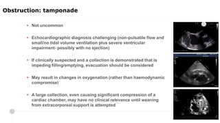 • Not uncommon
• Echocardiographic diagnosis challenging (non-pulsatile flow and
small/no tidal volume ventilation plus severe ventricular
impairment- possibly with no ejection)
• If clinically suspected and a collection is demonstrated that is
impeding filling/emptying, evacuation should be considered
• May result in changes in oxygenation (rather than haemodynamic
compromise)
• A large collection, even causing significant compression of a
cardiac chamber, may have no clinical relevance until weaning
from extracorporeal support is attempted
Localised right atrial collection
Obstruction: tamponade
 