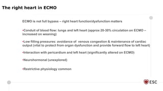 ECMO is not full bypass – right heart function/dysfunction matters
•Conduit of blood flow: lungs and left heart (approx 20-30% circulation on ECMO –
increased on weaning)
•Low filling pressures: avoidance of venous congestion & maintenance of cardiac
output (vital to protect from organ dysfunction and provide forward flow to left heart)
•Interaction with pericardium and left heart (significantly altered on ECMO)
•Neurohormonal (unexplored)
•Restrictive physiology common
The right heart in ECMO
 