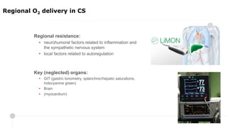 Regional resistance:
• neurohumoral factors related to inflammation and
the sympathetic nervous system
• local factors related to autoregulation
Key (neglected) organs:
• GIT (gastric tonometry, splanchnic/hepatic saturations,
indocyanine green)
• Brain
• (myocardium)
Regional O2 delivery in CS
 