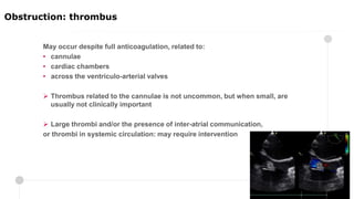 May occur despite full anticoagulation, related to:
• cannulae
• cardiac chambers
• across the ventriculo-arterial valves
 Thrombus related to the cannulae is not uncommon, but when small, are
usually not clinically important
 Large thrombi and/or the presence of inter-atrial communication,
or thrombi in systemic circulation: may require intervention
Obstruction: thrombus
 